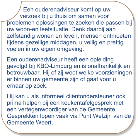 Een ouderenadviseur komt op uw         verzoek bij u thuis om samen voor problemen oplossingen te zoeken die passen bij uw woon-en leefsituatie. Denk daarbij aan zelfstandig wonen en leven, mensen ontmoeten tijdens gezellige middagen, u veilig en prettig voelen in uw eigen omgeving. Een ouderenadviseur heeft een opleiding gevolgd bij KBO-Limburg en is onafhankelijk en betrouwbaar. Hij of zij weet welke voorzieningen er binnen uw gemeente zijn of gaat voor u ernaar op zoek. Hij kan u als informeel cliëntondersteuner ook prima helpen bij een keukentafelgesprek met een vertegenwoordiger van de Gemeente.Gesprekken lopen vaak via Punt Welzijn van de Gemeente Weert.