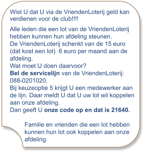 Wist U dat U via de VriendenLoterij geld kan verdienen voor de club!!!! Alle leden die een lot van de VriendenLoterij hebben kunnen hun afdeling steunen. De VriendenLoterij schenkt van de 15 euro (dat kost een lot)  6 euro per maand aan de afdeling. Wat moet U doen daarvoor? Bel de servicelijn van de VriendenLoterij: 088-0201020. Bij keuzeoptie 5 krijgt U een medewerker aan de lijn. Daar meldt U dat U uw lot wil koppelen aan onze afdeling. Dan geeft U onze code op en dat is 21640. Familie en vrienden die een lot hebben kunnen hun lot ook koppelen aan onze afdeling.