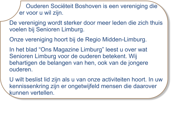 Ouderen Sociëteit Boshoven is een vereniging die      er voor u wil zijn. De vereniging wordt sterker door meer leden die zich thuis voelen bij Senioren Limburg. Onze vereniging hoort bij de Regio Midden-Limburg.  In het blad “Ons Magazine Limburg” leest u over wat Senioren Limburg voor de ouderen betekent. Wij behartigen de belangen van hen, ook van de jongere ouderen. U wilt beslist lid zijn als u van onze activiteiten hoort. In uw kennissenkring zijn er ongetwijfeld mensen die daarover kunnen vertellen.