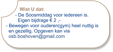 Wist U dat:       - De Soosmiddag voor iedereen is.          Eigen bijdrage € 2 ,-- Bewegen voor ouderen(gym) heel nuttig is  en gezellig. Opgeven kan via  osb.boshoven@gmail.com